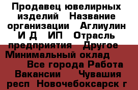 Продавец ювелирных изделий › Название организации ­ Аглиулин И.Д,, ИП › Отрасль предприятия ­ Другое › Минимальный оклад ­ 30 000 - Все города Работа » Вакансии   . Чувашия респ.,Новочебоксарск г.